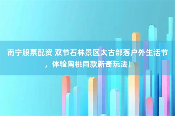 南宁股票配资 双节石林景区太古部落户外生活节，体验陶桃同款新奇玩法！